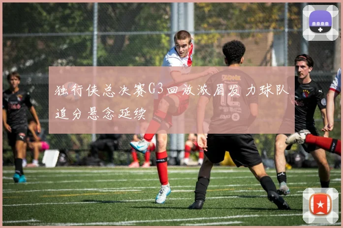 独行侠总决赛G3回放浓眉发力球队追分悬念延续