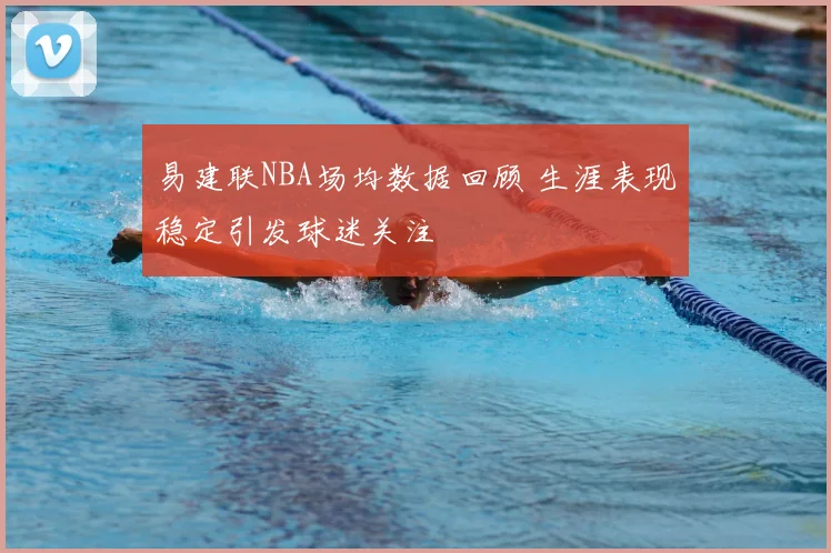 易建联NBA场均数据回顾 生涯表现稳定引发球迷关注