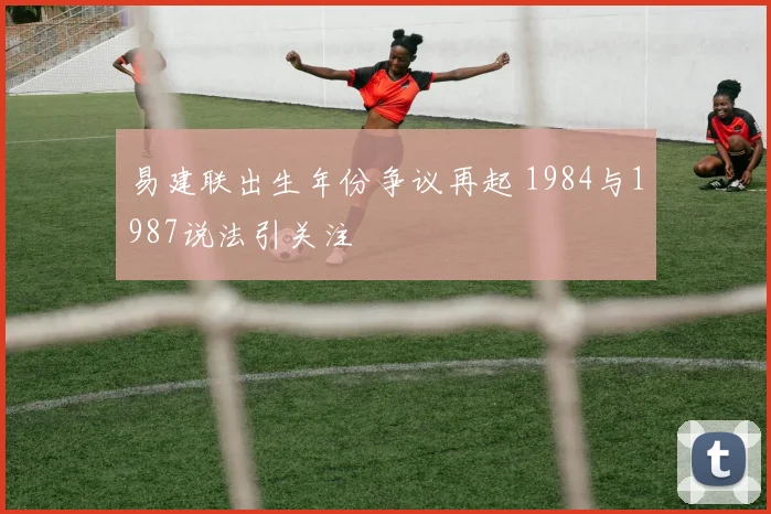 易建联出生年份争议再起 1984与1987说法引关注