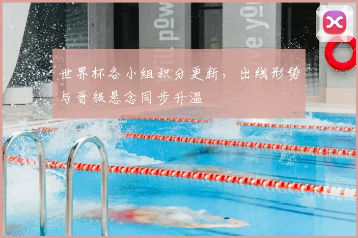 世界杯各小组积分更新,出线形势与晋级悬念同步升温
